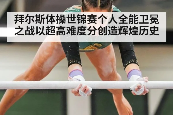 拜尔斯体操世锦赛个人全能卫冕之战以超高难度分创造辉煌历史