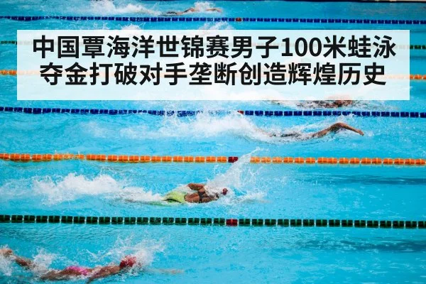 中国覃海洋世锦赛男子100米蛙泳夺金打破对手垄断创造辉煌历史