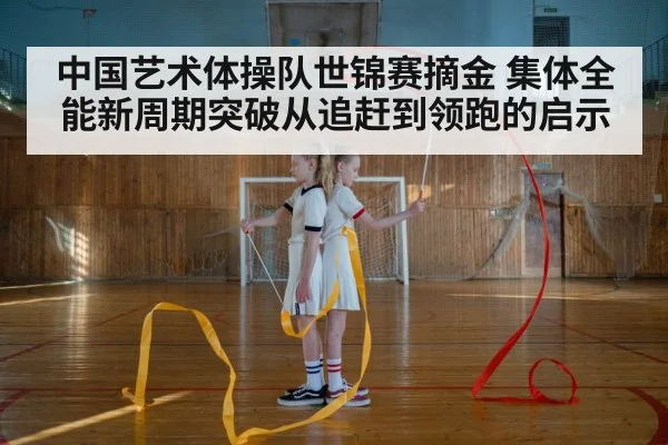 中国艺术体操队世锦赛摘金 集体全能新周期突破从追赶到领跑的启示